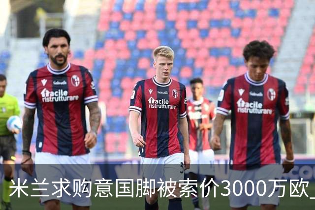 米兰求购意国脚被索价3000万欧 嫌其太贵或换目标
